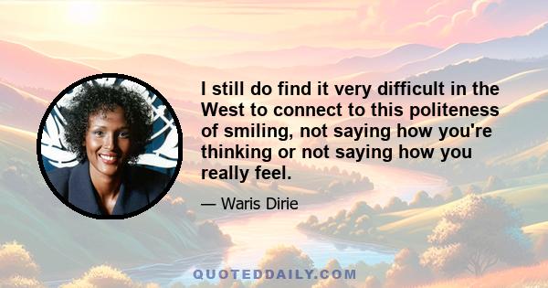 I still do find it very difficult in the West to connect to this politeness of smiling, not saying how you're thinking or not saying how you really feel.