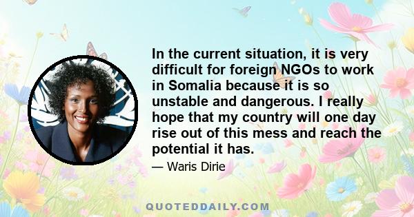 In the current situation, it is very difficult for foreign NGOs to work in Somalia because it is so unstable and dangerous. I really hope that my country will one day rise out of this mess and reach the potential it has.