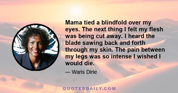 Mama tied a blindfold over my eyes. The next thing I felt my flesh was being cut away. I heard the blade sawing back and forth through my skin. The pain between my legs was so intense I wished I would die.