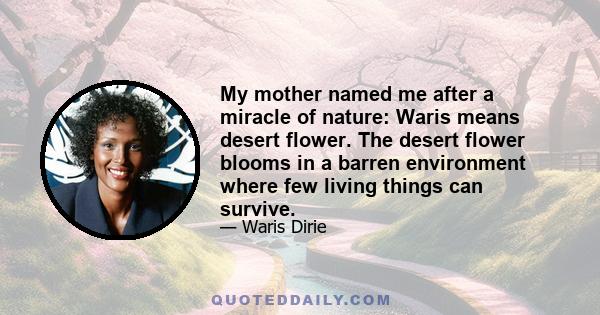 My mother named me after a miracle of nature: Waris means desert flower. The desert flower blooms in a barren environment where few living things can survive.