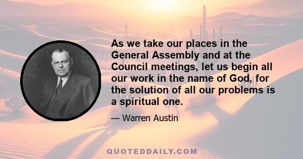 As we take our places in the General Assembly and at the Council meetings, let us begin all our work in the name of God, for the solution of all our problems is a spiritual one.