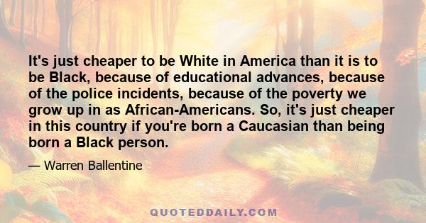 It's just cheaper to be White in America than it is to be Black, because of educational advances, because of the police incidents, because of the poverty we grow up in as African-Americans. So, it's just cheaper in this 