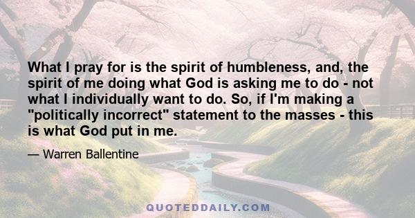 What I pray for is the spirit of humbleness, and, the spirit of me doing what God is asking me to do - not what I individually want to do. So, if I'm making a politically incorrect statement to the masses - this is what 