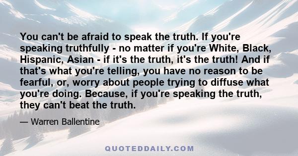 You can't be afraid to speak the truth. If you're speaking truthfully - no matter if you're White, Black, Hispanic, Asian - if it's the truth, it's the truth! And if that's what you're telling, you have no reason to be