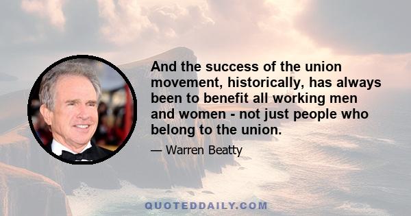 And the success of the union movement, historically, has always been to benefit all working men and women - not just people who belong to the union.