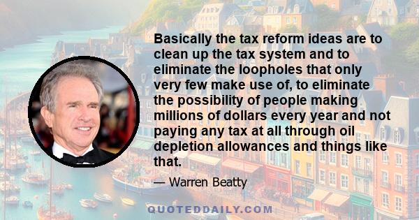 Basically the tax reform ideas are to clean up the tax system and to eliminate the loopholes that only very few make use of, to eliminate the possibility of people making millions of dollars every year and not paying