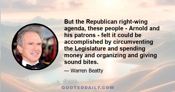 But the Republican right-wing agenda, these people - Arnold and his patrons - felt it could be accomplished by circumventing the Legislature and spending money and organizing and giving sound bites.