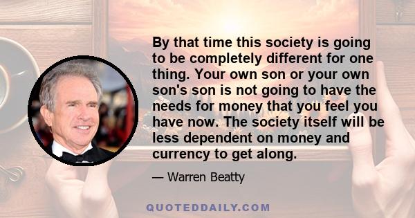 By that time this society is going to be completely different for one thing. Your own son or your own son's son is not going to have the needs for money that you feel you have now. The society itself will be less