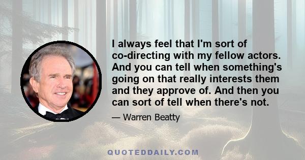 I always feel that I'm sort of co-directing with my fellow actors. And you can tell when something's going on that really interests them and they approve of. And then you can sort of tell when there's not.