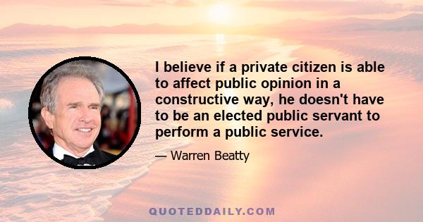 I believe if a private citizen is able to affect public opinion in a constructive way, he doesn't have to be an elected public servant to perform a public service.