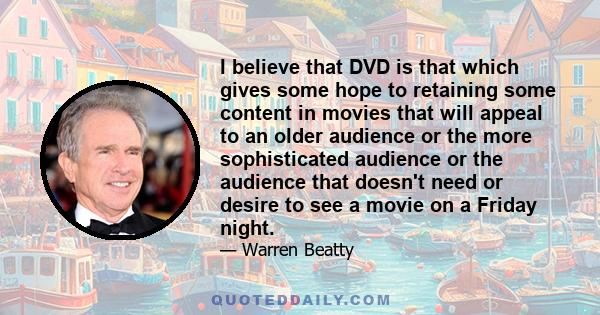 I believe that DVD is that which gives some hope to retaining some content in movies that will appeal to an older audience or the more sophisticated audience or the audience that doesn't need or desire to see a movie on 