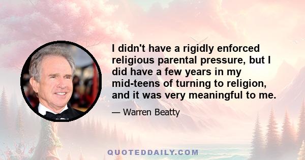 I didn't have a rigidly enforced religious parental pressure, but I did have a few years in my mid-teens of turning to religion, and it was very meaningful to me.