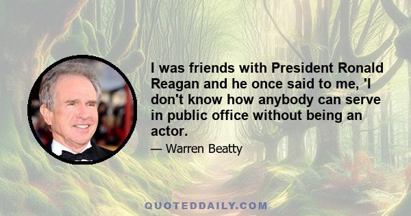 I was friends with President Ronald Reagan and he once said to me, 'I don't know how anybody can serve in public office without being an actor.