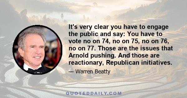 It's very clear you have to engage the public and say: You have to vote no on 74, no on 75, no on 76, no on 77. Those are the issues that Arnold pushing. And those are reactionary, Republican initiatives.