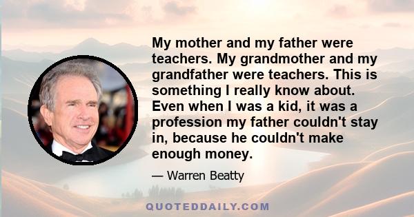 My mother and my father were teachers. My grandmother and my grandfather were teachers. This is something I really know about. Even when I was a kid, it was a profession my father couldn't stay in, because he couldn't