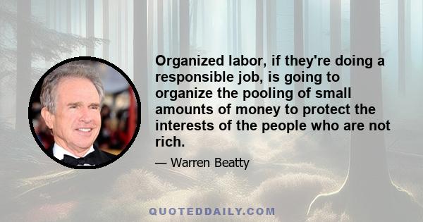 Organized labor, if they're doing a responsible job, is going to organize the pooling of small amounts of money to protect the interests of the people who are not rich.