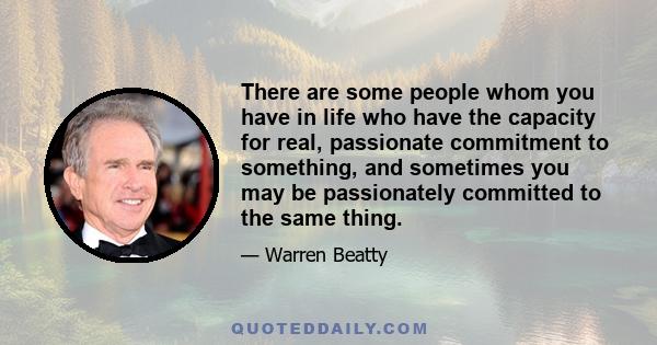 There are some people whom you have in life who have the capacity for real, passionate commitment to something, and sometimes you may be passionately committed to the same thing.