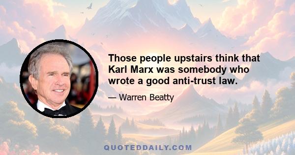 Those people upstairs think that Karl Marx was somebody who wrote a good anti-trust law.