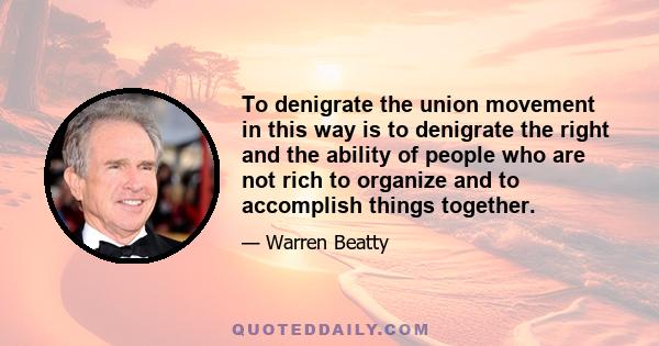 To denigrate the union movement in this way is to denigrate the right and the ability of people who are not rich to organize and to accomplish things together.