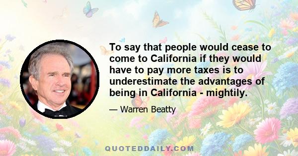 To say that people would cease to come to California if they would have to pay more taxes is to underestimate the advantages of being in California - mightily.