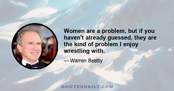 Women are a problem, but if you haven't already guessed, they are the kind of problem I enjoy wrestling with.