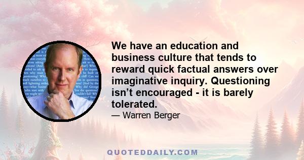 We have an education and business culture that tends to reward quick factual answers over imaginative inquiry. Questioning isn’t encouraged - it is barely tolerated.