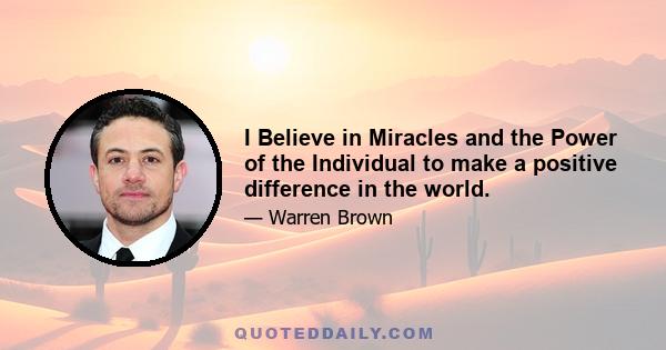 I Believe in Miracles and the Power of the Individual to make a positive difference in the world.