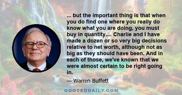 ... but the important thing is that when you do find one where you really do know what you are doing, you must buy in quantity.... Charlie and I have made a dozen or so very big decisions relative to net worth, although 