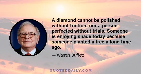 A diamond cannot be polished without friction, nor a person perfected without trials. Someone is enjoying shade today because someone planted a tree a long time ago.