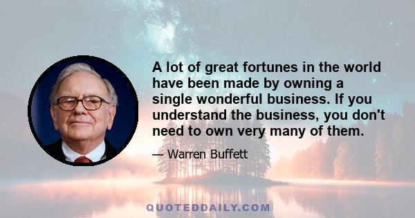 A lot of great fortunes in the world have been made by owning a single wonderful business. If you understand the business, you don't need to own very many of them.