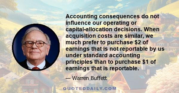 Accounting consequences do not influence our operating or capital-allocation decisions. When acquisition costs are similar, we much prefer to purchase $2 of earnings that is not reportable by us under standard