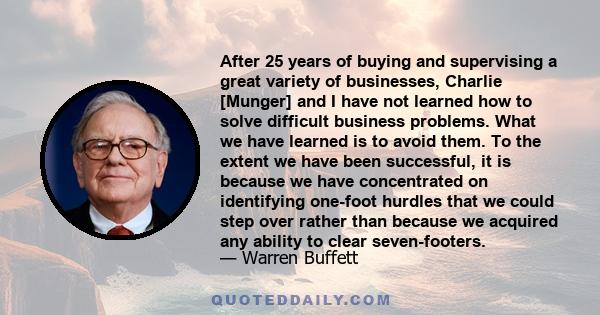 After 25 years of buying and supervising a great variety of businesses, Charlie [Munger] and I have not learned how to solve difficult business problems. What we have learned is to avoid them. To the extent we have been 