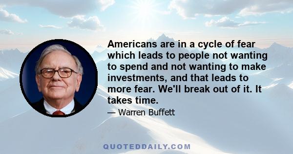 Americans are in a cycle of fear which leads to people not wanting to spend and not wanting to make investments, and that leads to more fear. We'll break out of it. It takes time.