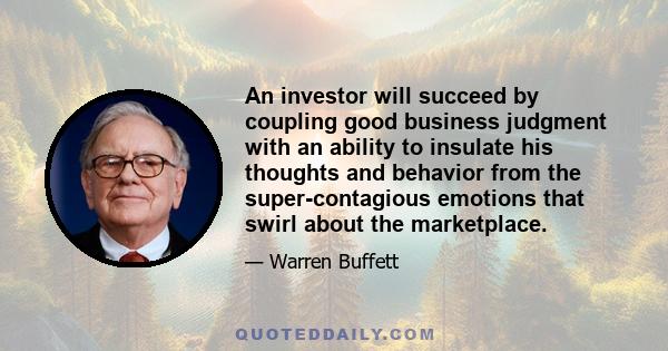 An investor will succeed by coupling good business judgment with an ability to insulate his thoughts and behavior from the super-contagious emotions that swirl about the marketplace.