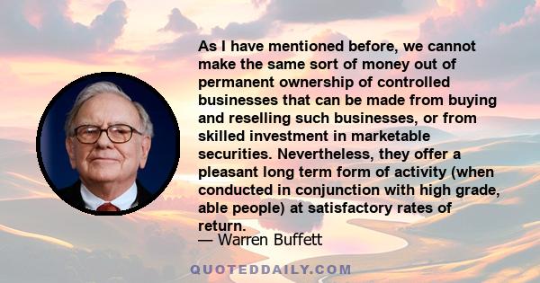 As I have mentioned before, we cannot make the same sort of money out of permanent ownership of controlled businesses that can be made from buying and reselling such businesses, or from skilled investment in marketable