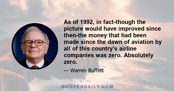 As of 1992, in fact-though the picture would have improved since then-the money that had been made since the dawn of aviation by all of this country's airline companies was zero. Absolutely zero.