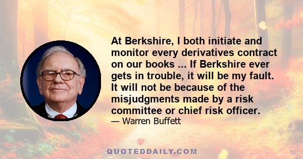 At Berkshire, I both initiate and monitor every derivatives contract on our books ... If Berkshire ever gets in trouble, it will be my fault. It will not be because of the misjudgments made by a risk committee or chief