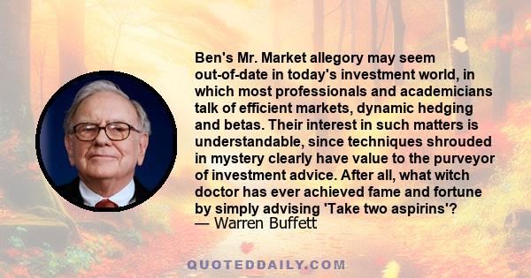 Ben's Mr. Market allegory may seem out-of-date in today's investment world, in which most professionals and academicians talk of efficient markets, dynamic hedging and betas. Their interest in such matters is