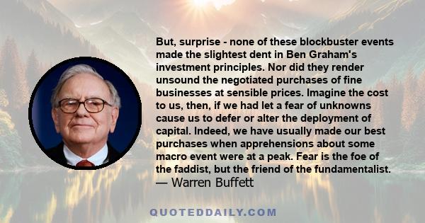 But, surprise - none of these blockbuster events made the slightest dent in Ben Graham's investment principles. Nor did they render unsound the negotiated purchases of fine businesses at sensible prices. Imagine the