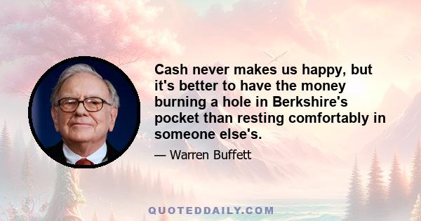 Cash never makes us happy, but it's better to have the money burning a hole in Berkshire's pocket than resting comfortably in someone else's.