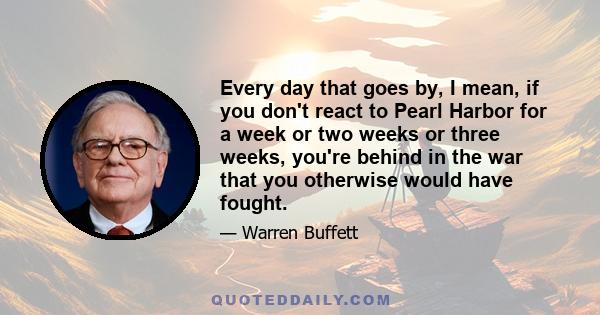 Every day that goes by, I mean, if you don't react to Pearl Harbor for a week or two weeks or three weeks, you're behind in the war that you otherwise would have fought.