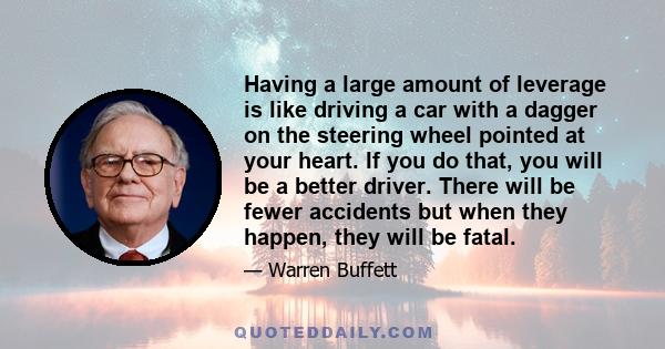 Having a large amount of leverage is like driving a car with a dagger on the steering wheel pointed at your heart. If you do that, you will be a better driver. There will be fewer accidents but when they happen, they