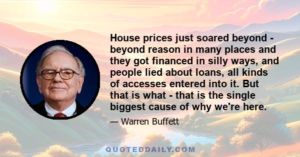 House prices just soared beyond - beyond reason in many places and they got financed in silly ways, and people lied about loans, all kinds of accesses entered into it. But that is what - that is the single biggest cause 