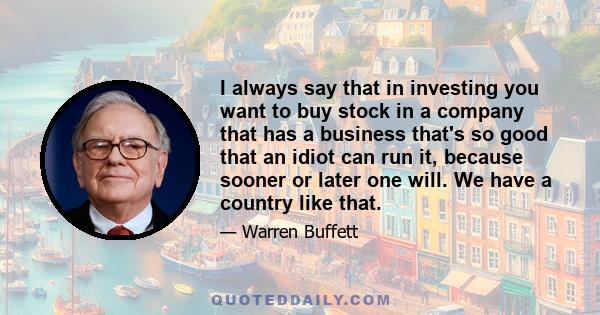 I always say that in investing you want to buy stock in a company that has a business that's so good that an idiot can run it, because sooner or later one will. We have a country like that.