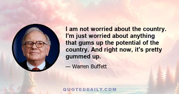 I am not worried about the country. I'm just worried about anything that gums up the potential of the country. And right now, it's pretty gummed up.