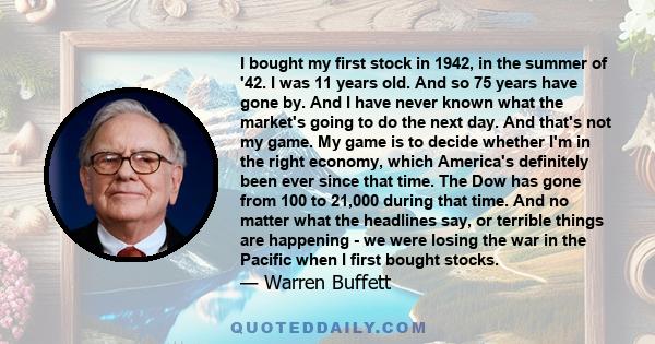 I bought my first stock in 1942, in the summer of '42. I was 11 years old. And so 75 years have gone by. And I have never known what the market's going to do the next day. And that's not my game. My game is to decide