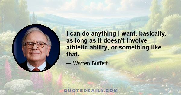 I can do anything I want, basically, as long as it doesn't involve athletic ability, or something like that.