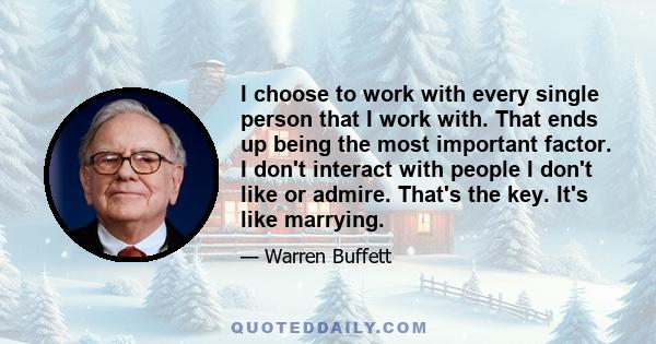 I choose to work with every single person that I work with. That ends up being the most important factor. I don't interact with people I don't like or admire. That's the key. It's like marrying.