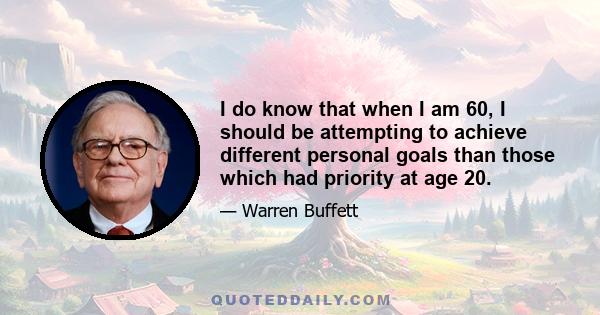 I do know that when I am 60, I should be attempting to achieve different personal goals than those which had priority at age 20.