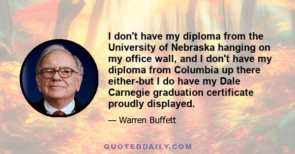 I don't have my diploma from the University of Nebraska hanging on my office wall, and I don't have my diploma from Columbia up there either-but I do have my Dale Carnegie graduation certificate proudly displayed.